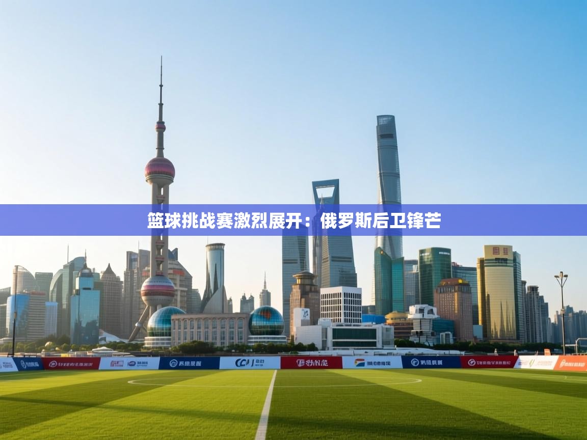 篮球挑战赛激烈展开:俄罗斯后卫锋芒 第1张